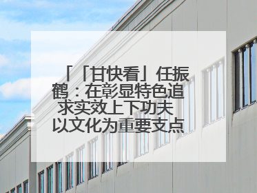 「甘快看」任振鹤：在彰显特色追求实效上下功夫 以文化为重要支点为高质量发展增添动能