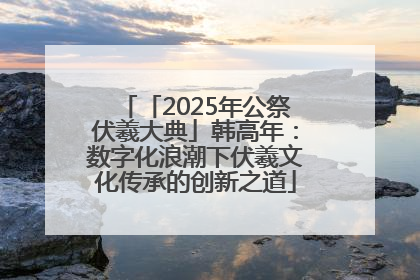 「2025年公祭伏羲大典」韩高年：数字化浪潮下伏羲文化传承的创新之道