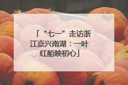“七一”走访浙江嘉兴南湖：一叶红船映初心