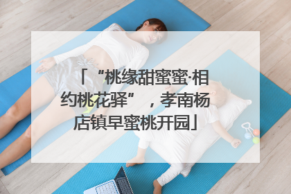 “桃缘甜蜜蜜·相约桃花驿”，孝南杨店镇早蜜桃开园
