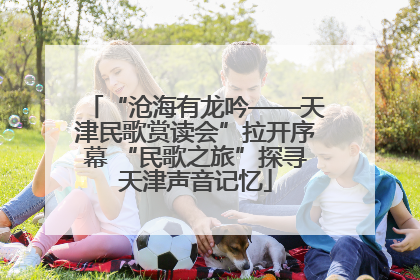 “沧海有龙吟——天津民歌赏读会”拉开序幕 “民歌之旅”探寻天津声音记忆