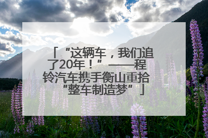 “这辆车，我们追了20年！”——程铃汽车携手衡山重拾“整车制造梦”