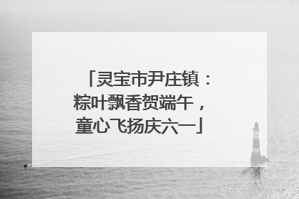 灵宝市尹庄镇：粽叶飘香贺端午，童心飞扬庆六一