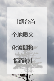 烟台首个地质文化镇即将揭面纱