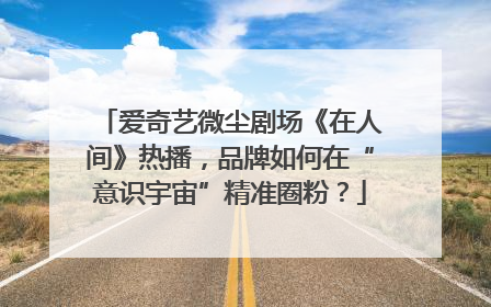 爱奇艺微尘剧场《在人间》热播，品牌如何在“意识宇宙”精准圈粉？