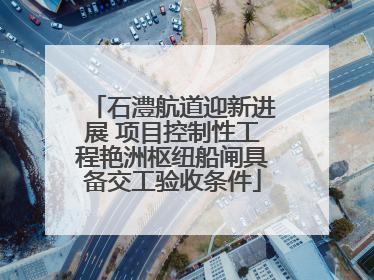 石澧航道迎新进展 项目控制性工程艳洲枢纽船闸具备交工验收条件