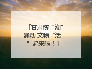 甘肃博“潮”涌动 文物“活”起来啦！
