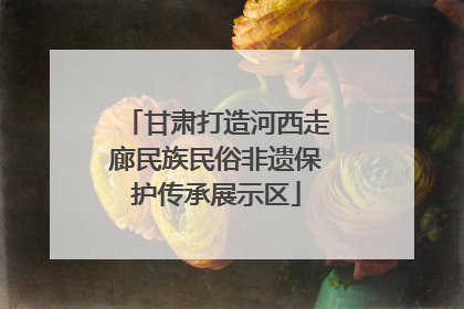 甘肃打造河西走廊民族民俗非遗保护传承展示区