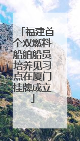 福建首个双燃料船舶船员培养见习点在厦门挂牌成立