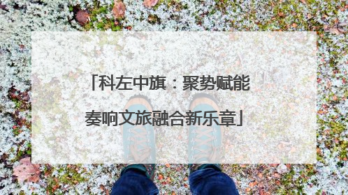 科左中旗：聚势赋能 奏响文旅融合新乐章