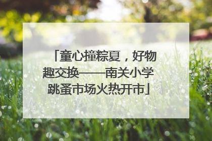 童心撞粽夏，好物趣交换——南关小学跳蚤市场火热开市