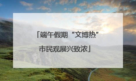 端午假期“文博热” 市民观展兴致浓