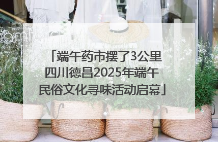 端午药市摆了3公里 四川德昌2025年端午民俗文化寻味活动启幕