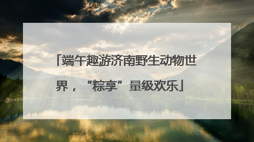端午趣游济南野生动物世界，“粽享”量级欢乐