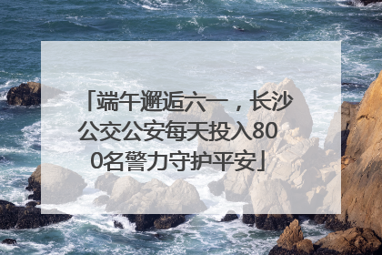 端午邂逅六一，长沙公交公安每天投入800名警力守护平安