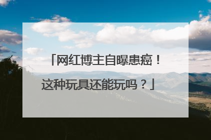 网红博主自曝患癌！这种玩具还能玩吗？