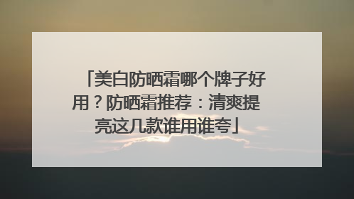 美白防晒霜哪个牌子好用？防晒霜推荐：清爽提亮这几款谁用谁夸