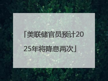 美联储官员预计2025年将降息两次