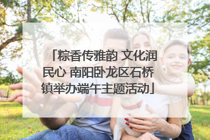 粽香传雅韵 文化润民心 南阳卧龙区石桥镇举办端午主题活动