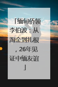 缅甸侨领李伯波：从淘金到扎根，26年见证中缅友谊