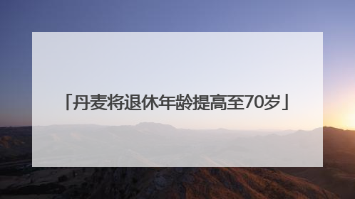 丹麦将退休年龄提高至70岁
