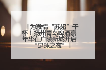 为激情“苏超”干杯！扬州青岛啤酒嘉年华在广陵新城开启“足球之夜”