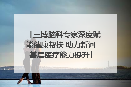 三博脑科专家深度赋能健康帮扶 助力新河基层医疗能力提升