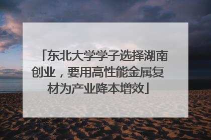 东北大学学子选择湖南创业，要用高性能金属复材为产业降本增效