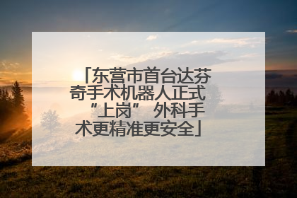东营市首台达芬奇手术机器人正式“上岗” 外科手术更精准更安全