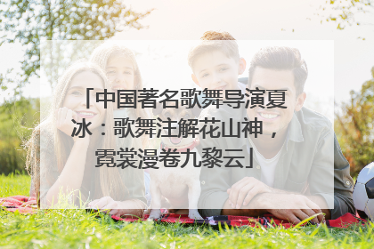 中国著名歌舞导演夏冰：歌舞注解花山神，霓裳漫卷九黎云