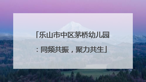 乐山市中区茅桥幼儿园：同频共振，聚力共生