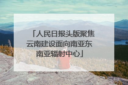 人民日报头版聚焦云南建设面向南亚东南亚辐射中心