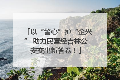 以“警心”护“企兴” 助力民营经吉林公安交出新答卷！