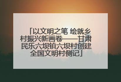 以文明之笔 绘就乡村振兴新画卷——甘肃民乐六坝镇六坝村创建全国文明村侧记
