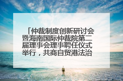 仲裁制度创新研讨会暨海南国际仲裁院第二届理事会理事聘任仪式举行，共商自贸港法治建设新路径