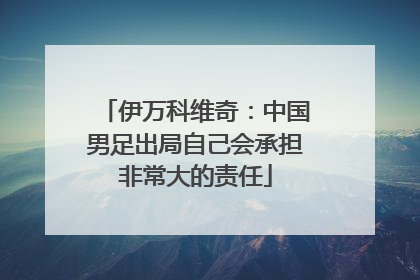 伊万科维奇：中国男足出局自己会承担非常大的责任