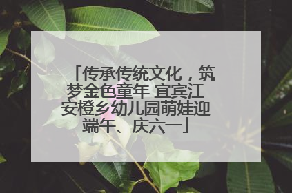 传承传统文化，筑梦金色童年 宜宾江安橙乡幼儿园萌娃迎端午、庆六一