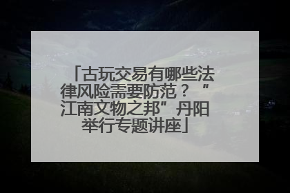 古玩交易有哪些法律风险需要防范？“江南文物之邦”丹阳举行专题讲座