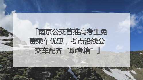 南京公交首推高考生免费乘车优惠，考点沿线公交车配齐“助考箱”