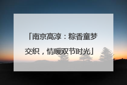 南京高淳：粽香童梦交织，情暖双节时光