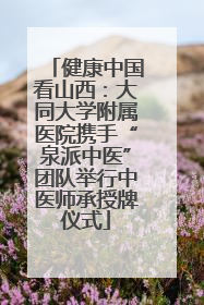健康中国看山西：大同大学附属医院携手“泉派中医”团队举行中医师承授牌仪式