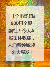 全市场超3900只个股飘红！今天A股集体收涨，大消费领域迎来大爆发
