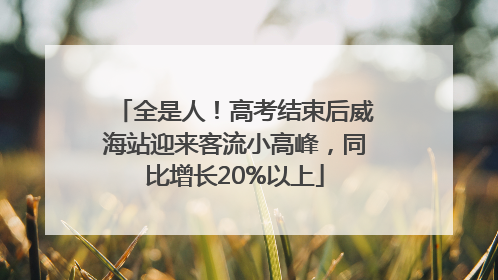 全是人！高考结束后威海站迎来客流小高峰，同比增长20%以上
