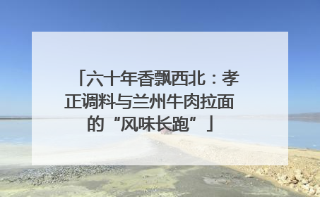 六十年香飘西北：孝正调料与兰州牛肉拉面的“风味长跑”