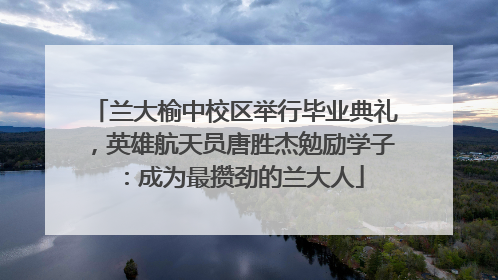 兰大榆中校区举行毕业典礼，英雄航天员唐胜杰勉励学子：成为最攒劲的兰大人