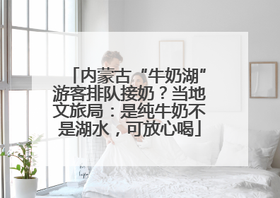 内蒙古“牛奶湖”游客排队接奶？当地文旅局：是纯牛奶不是湖水，可放心喝