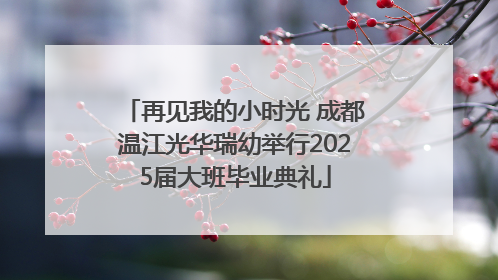 再见我的小时光 成都温江光华瑞幼举行2025届大班毕业典礼