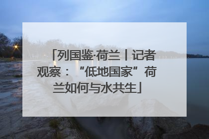 列国鉴·荷兰丨记者观察：“低地国家”荷兰如何与水共生