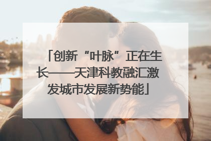 创新“叶脉”正在生长——天津科教融汇激发城市发展新势能