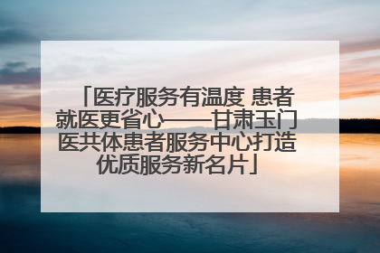 医疗服务有温度 患者就医更省心——甘肃玉门医共体患者服务中心打造优质服务新名片
